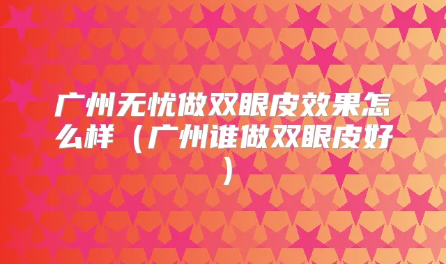广州无忧做双眼皮效果怎么样（广州谁做双眼皮好）
