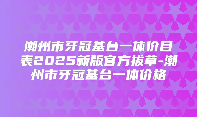 潮州市牙冠基台一体价目表2025新版官方拔草-潮州市牙冠基台一体价格