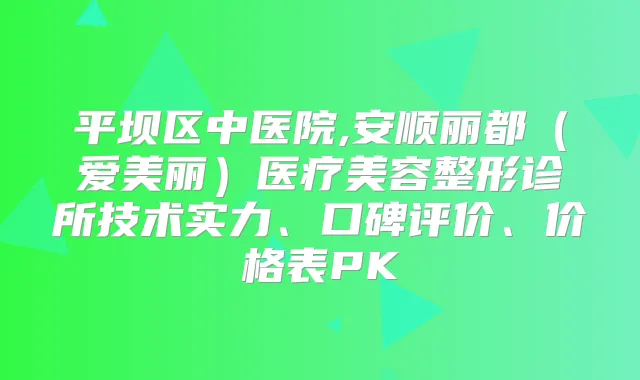 平坝区中医院,安顺丽都（爱美丽）医疗美容整形诊所技术实力、口碑评价、价格表PK