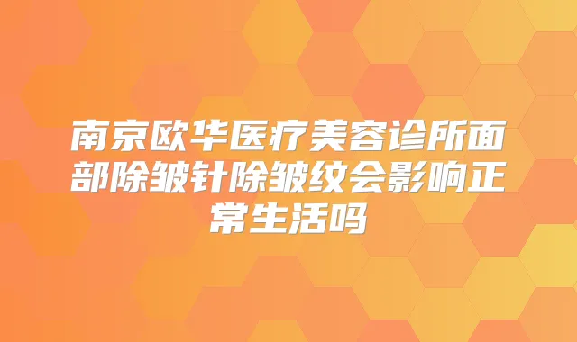 南京欧华医疗美容诊所面部除皱针除皱纹会影响正常生活吗