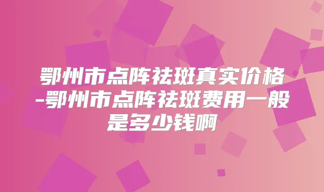鄂州市点阵祛斑真实价格-鄂州市点阵祛斑费用一般是多少钱啊