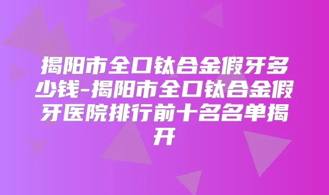 揭阳市全口钛合金假牙多少钱-揭阳市全口钛合金假牙医院排行前十名名单揭开