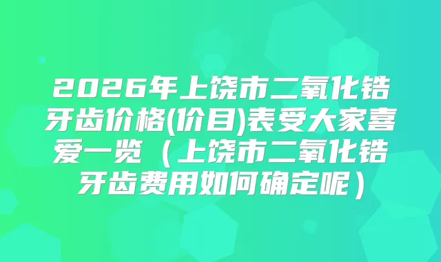 2026年上饶市二氧化锆牙齿价格(价目)表受大家喜爱一览（上饶市二氧化锆牙齿费用如何确定呢）