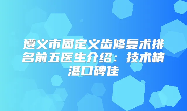 遵义市固定义齿修复术排名前五医生介绍：技术精湛口碑佳