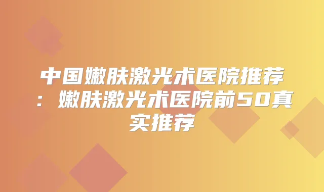 中国嫩肤激光术医院推荐：嫩肤激光术医院前50真实推荐