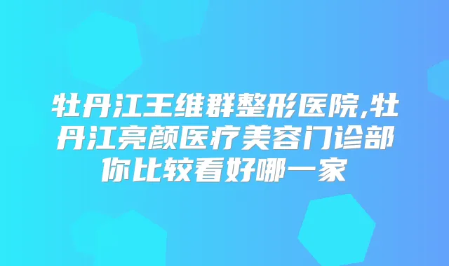 牡丹江王维群整形医院,牡丹江亮颜医疗美容门诊部你比较看好哪一家