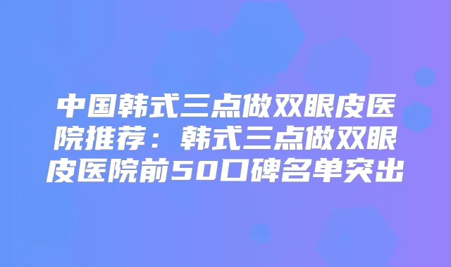 中国韩式三点做双眼皮医院推荐：韩式三点做双眼皮医院前50口碑名单突出