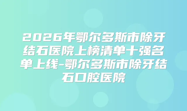 2026年鄂尔多斯市除牙结石医院上榜清单十强名单上线-鄂尔多斯市除牙结石口腔医院