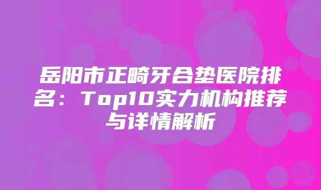 岳阳市正畸牙合垫医院排名：Top10实力机构推荐与详情解析