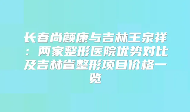 长春尚颜康与吉林王泉祥：两家整形医院优势对比及吉林省整形项目价格一览