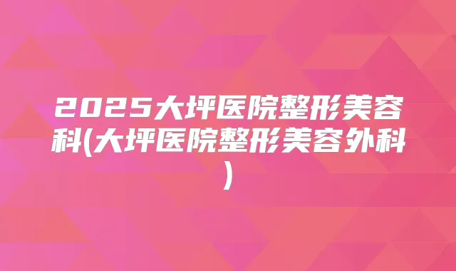 2025大坪医院整形美容科(大坪医院整形美容外科)