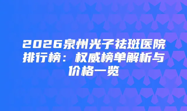 2026泉州光子祛斑医院排行榜：榜单解析与价格一览