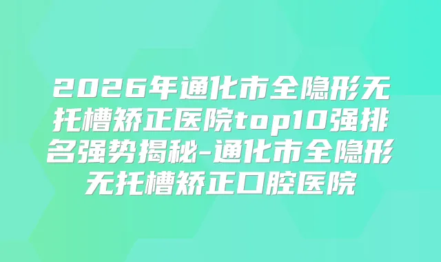 2026年通化市全隐形无托槽矫正医院top10强排名强势揭秘-通化市全隐形无托槽矫正口腔医院