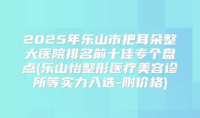 2025年乐山市把耳朵整大医院排名前十佳专个盘点(乐山怡整形医疗美容诊所等实力入选-附价格)