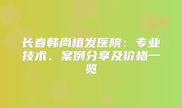 长春韩尚植发医院：专业技术、案例分享及价格一览