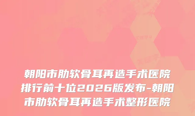 朝阳市肋软骨耳再造手术医院排行前十位2026版发布-朝阳市肋软骨耳再造手术整形医院