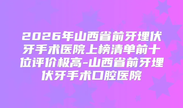 2026年山西省前牙埋伏牙手术医院上榜清单前十位评价极高-山西省前牙埋伏牙手术口腔医院