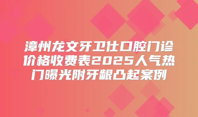 漳州龙文牙卫仕口腔门诊价格收费表2025人气热门曝光附牙龈凸起案例