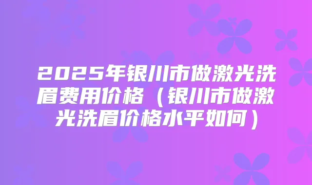 2025年银川市做激光洗眉费用价格（银川市做激光洗眉价格水平如何）