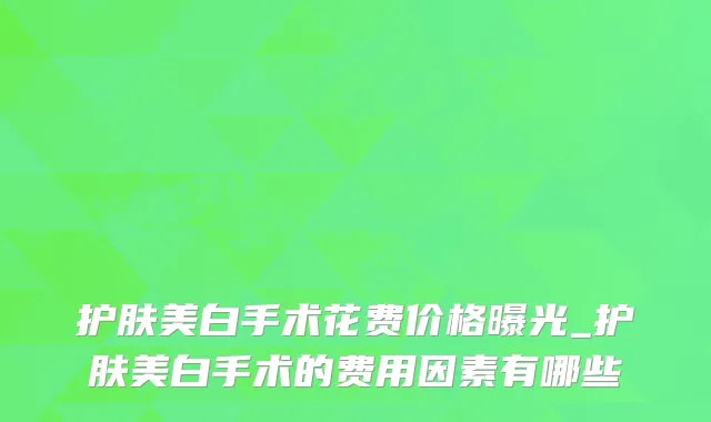 护肤美白手术花费价格曝光_护肤美白手术的费用因素有哪些