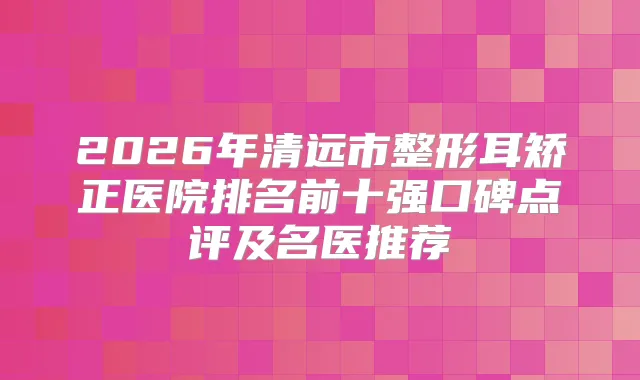 2026年清远市整形耳矫正医院排名前十强口碑点评及名医推荐
