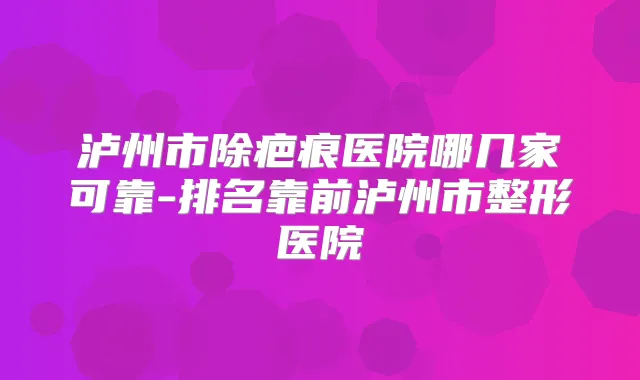 泸州市除疤痕医院哪几家可靠-排名靠前泸州市整形医院