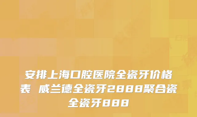 安排上海口腔医院全瓷牙价格表 威兰德全瓷牙2888聚合瓷全瓷牙888