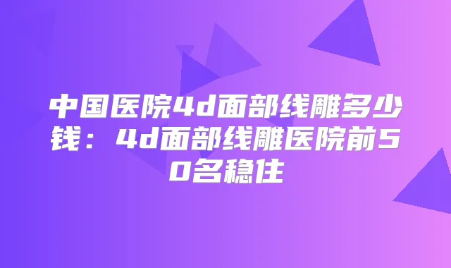 中国医院4d面部线雕多少钱：4d面部线雕医院前50名稳住