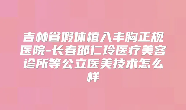 吉林省假体植入丰胸正规医院-长春邵仁玲医疗美容诊所等公立医美技术怎么样