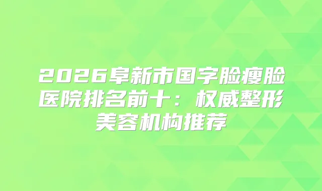 2026阜新市国字脸瘦脸医院排名前十：整形美容机构推荐