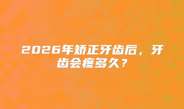 title="2026年矫正牙齿后，牙齿会疼多久？"