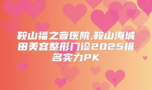 鞍山福之音医院,鞍山海城田美容整形门诊2025排名实力PK
