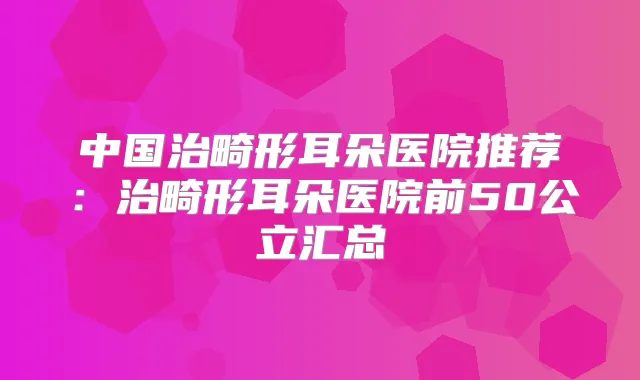 中国治畸形耳朵医院推荐：治畸形耳朵医院前50公立汇总