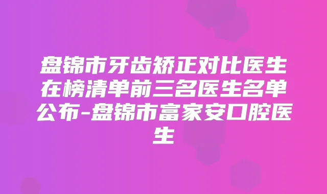 盘锦市牙齿矫正对比医生在榜清单前三名医生名单公布-盘锦市富家安口腔医生