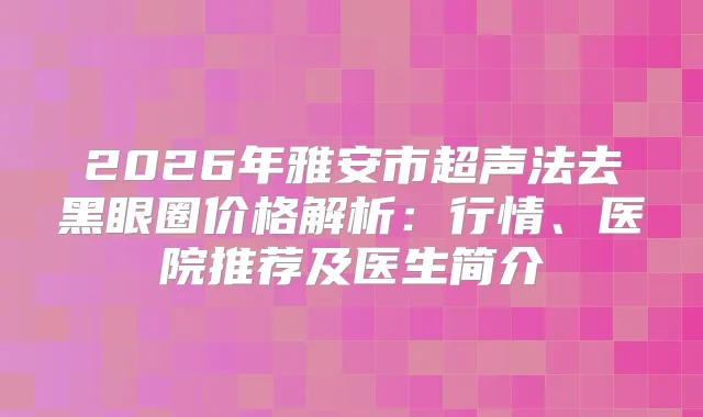 2026年雅安市超声法去黑眼圈价格解析：行情、医院推荐及医生简介