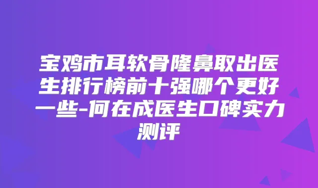 宝鸡市耳软骨隆鼻取出医生排行榜前十强哪个更好一些-何在成医生口碑实力测评