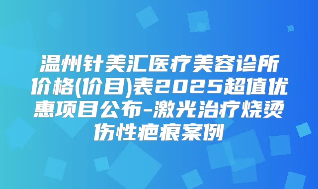 温州针美汇医疗美容诊所价格(价目)表2025超值优惠项目公布-激光烧烫伤性疤痕案例
