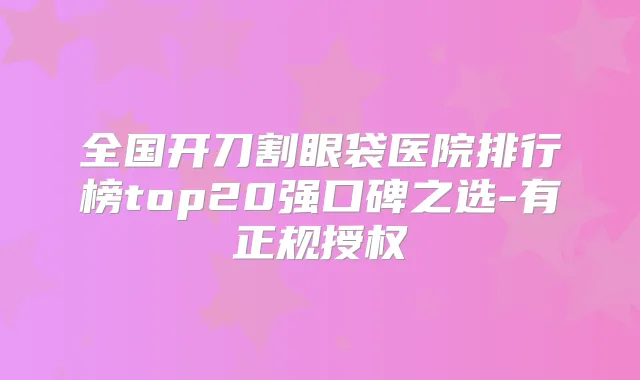 全国开刀割眼袋医院排行榜top20强口碑之选-有正规授权