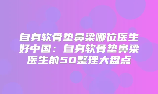 自身软骨垫鼻梁哪位医生好中国：自身软骨垫鼻梁医生前50整理大盘点