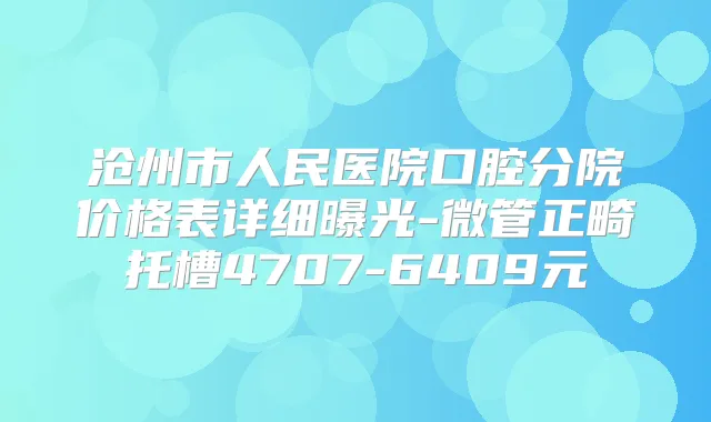 沧州市人民医院口腔分院价格表详细曝光-微管正畸托槽4707-6409元