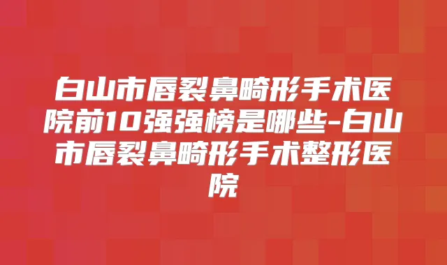 白山市唇裂鼻畸形手术医院前10强强榜是哪些-白山市唇裂鼻畸形手术整形医院