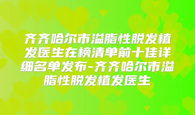 齐齐哈尔市溢脂性脱发植发医生在榜清单前十佳详细名单发布-齐齐哈尔市溢脂性脱发植发医生
