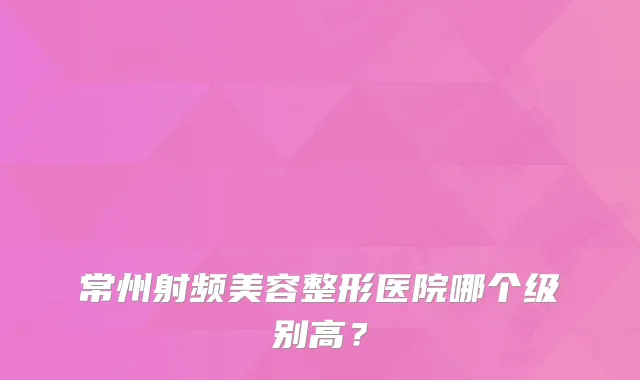 常州射频美容整形医院哪个级别高?