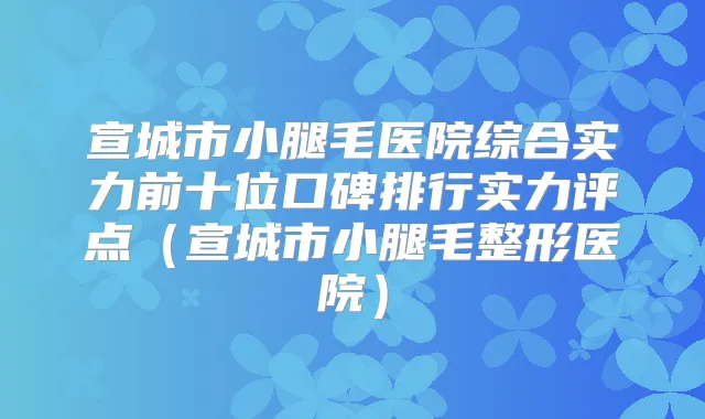 宣城市小腿毛医院综合实力前十位口碑排行实力评点(宣城市小腿毛整形医院)