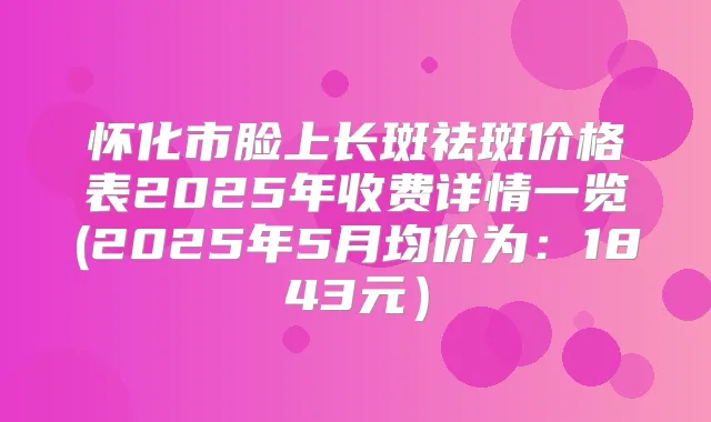 怀化市脸上长斑祛斑价格表2025年收费详情一览(2025年5月均价为：1843元）