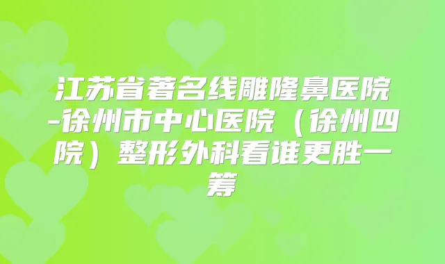 江苏省著名线雕隆鼻医院-徐州市中心医院（徐州四院）整形外科看谁更胜一筹