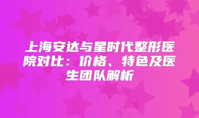 上海安达与星时代整形医院对比：价格、特色及医生团队解析