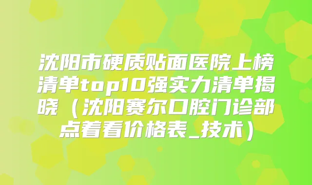 沈阳市硬质贴面医院上榜清单top10强实力清单揭晓（沈阳赛尔口腔门诊部点着看价格表_技术）