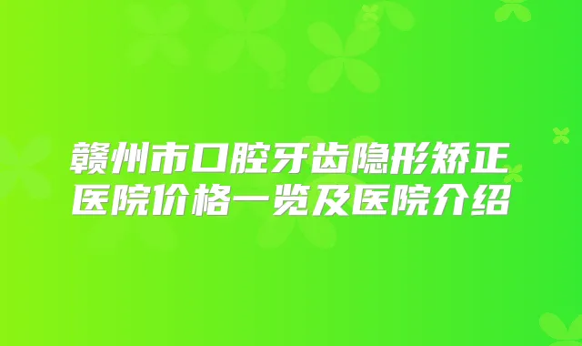 赣州市口腔牙齿隐形矫正医院价格一览及医院介绍