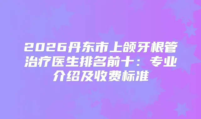 2026丹东市上颌牙根管医生排名前十：专业介绍及收费标准